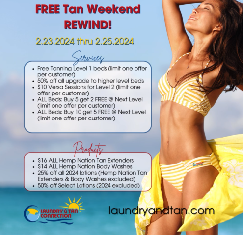 Free Tan Weekend Rewind 2024, February 23-25, 2024 Services: Free tanning level 1 beds (one offer per customer), 50% off all upgrade to higher level bed, $10 Versa sessions for Level 2 (limit one offer per customer), All beds: Buy 5 get 2 free @ Next Level (limit one offer per customer), All beds: Buy 10 get 5 free @ Next Level (limit one offer per customer) Products: $16 All Hemp Nation tan extenders, $14 all Hemp Nation body washes, 25% off all 2024 lotions (Hemp Nation Tan Extenders & Body Washes excluded), 50% off Select Lotions (2024 excluded)